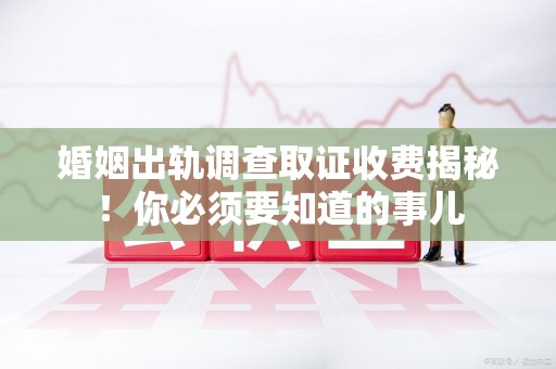 崇义婚姻出轨调查取证收费揭秘！你必须要知道的事儿