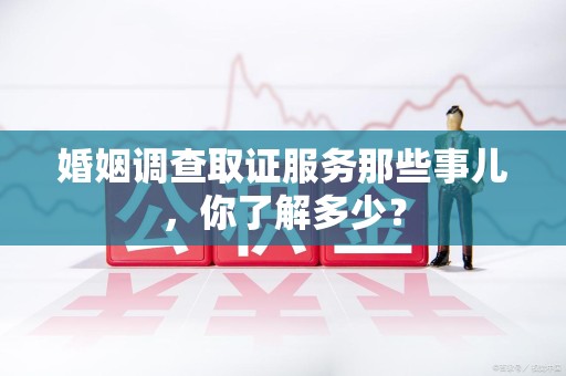 崇义婚姻调查取证服务那些事儿，你了解多少？