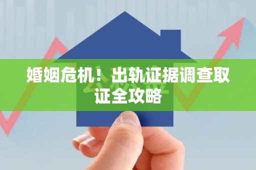 崇义婚姻危机！出轨证据调查取证全攻略