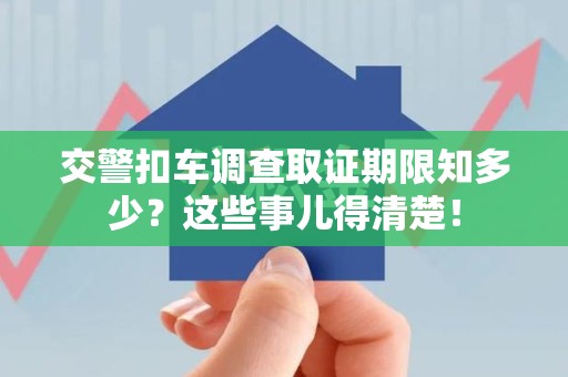 崇义交警扣车调查取证期限知多少？这些事儿得清楚！