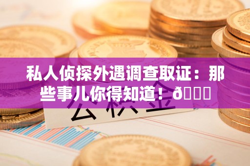崇义私人侦探外遇调查取证：那些事儿你得知道！😎