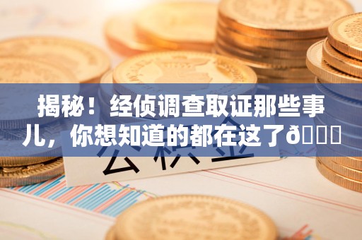 崇义揭秘！经侦调查取证那些事儿，你想知道的都在这了😎
