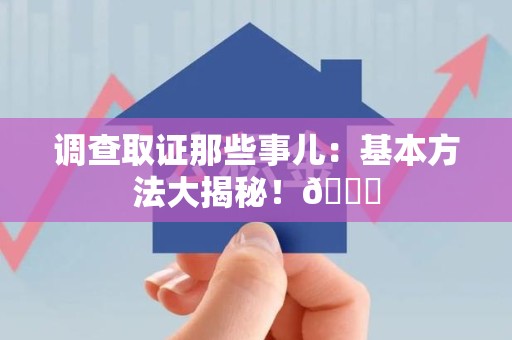 崇义调查取证那些事儿：基本方法大揭秘！😎