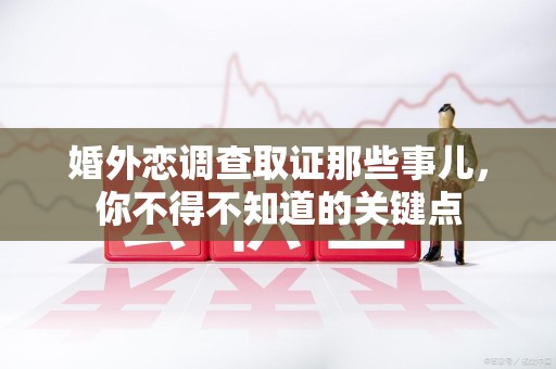 崇义婚外恋调查取证那些事儿，你不得不知道的关键点