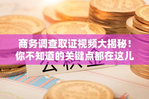 崇义商务调查取证视频大揭秘！你不知道的关键点都在这儿