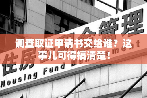 崇义调查取证申请书交给谁？这事儿可得搞清楚！