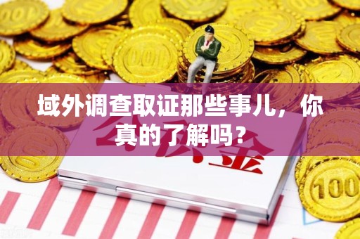 崇义域外调查取证那些事儿，你真的了解吗？