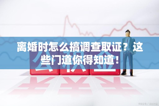 崇义离婚时怎么搞调查取证？这些门道你得知道！