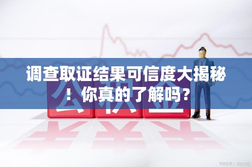 崇义调查取证结果可信度大揭秘！你真的了解吗？